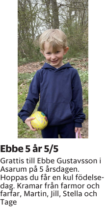 Grattis till Ebbe Gustavsson i Asarum på 5 årsdagen. Hoppas du får en kul födelsedag. Kramar från farmor och farfar, Martin, Jill, Stella och Tage 
Blekinge läns Tidning

Publiceringsdag: 20250505
Uppdaterad: 2025-04-28 08:25:31