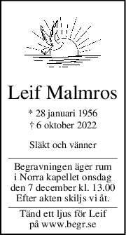 Leif Malmros
* 28 januari 1956
† 6 oktober 2022
Släkt och vänner
Begravningen äger rum
i Norra kapellet onsdag
den 7 december kl. 13.00
Efter akten skiljs vi åt.
Tänd ett ljus för Leif
på www.begr.se
