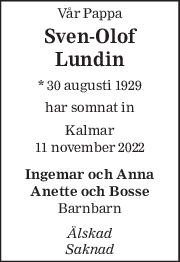 Vår Pappa 
Sven-Olof 
Lundin 
* 30 augusti 1929  
har somnat in 
Kalmar 
11 november 2022 
Ingemar och Anna 
Anette och Bosse 
Barnbarn 
Älskad  
Saknad 
