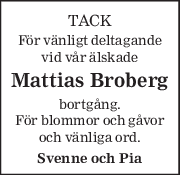 TACK 
För vänligt deltagande 
vid vår älskade 
Mattias Broberg 
bortgång. 
För blommor och gåvor 
och vänliga ord. 
Svenne och Pia 
