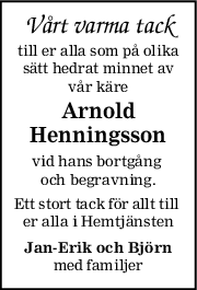 Vårt varma tack
till er alla som på olika
sätt hedrat minnet av
vår käre
Arnold
Henningsson
vid hans bortgång 
och begravning.
Ett stort tack för allt till 
er alla i Hemtjänsten
JanErik och Björn
med familjer
