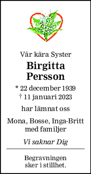 Vår kära Syster
Birgitta
Persson
* 22 december 1939
† 11 januari 2023
har lämnat oss
Mona, Bosse, Inga-Britt
med familjer
Vi saknar Dig
Begravningen
sker i stillhet.
