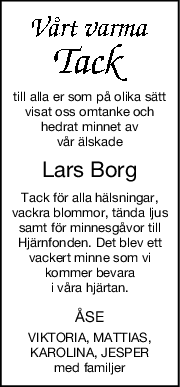 till alla er som på olika sätt
visat oss omtanke och
hedrat minnet av
vår älskade
Lars Borg
Tack för alla hälsningar,
vackra blommor, tända ljus
samt för minnesgåvor till
Hjärnfonden. Det blev ett
vackert minne som vi
kommer bevara
i våra hjärtan.
ÅSE
VIKTORIA, MATTIAS,
KAROLINA, JESPER
med familjer
