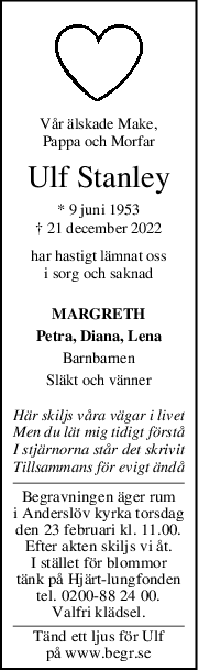 Vår älskade Make,
Pappa och Morfar
Ulf Stanley
* 9 juni 1953
† 21 december 2022
har hastigt lämnat oss
i sorg och saknad
MARGRETH
Petra, Diana, Lena
Barnbarnen
Släkt och vänner
Här skiljs våra vägar i livet
Men du lät mig tidigt förstå
I stjärnorna står det skrivit
Tillsammans för evigt ändå
Begravningen äger rum
i Anderslöv kyrka torsdag
den 23 februari kl. 11.00.
Efter akten skiljs vi åt.
I stället för blommor
tänk på Hjärt-lungfonden
tel. 0200-88 24 00.
Valfri klädsel.
Tänd ett ljus för Ulf
på www.begr.se
