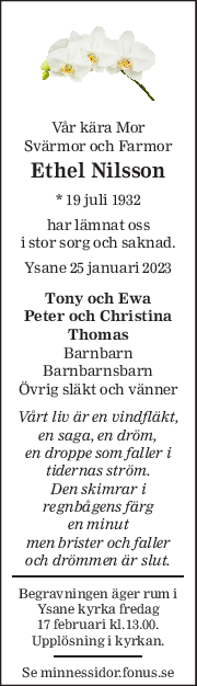 Vår kära Mor 
Svärmor och Farmor 
Ethel Nilsson 
* 19 juli 1932  
har lämnat oss 
i stor sorg och saknad. 
Ysane 25 januari 2023 
Tony och Ewa 
Peter och Christina 
Thomas 
Barnbarn 
Barnbarnsbarn 
Övrig släkt och vänner 
Vårt liv är en vindfläkt, 
en saga, en dröm, 
en droppe som faller i 
tidernas ström. 
Den skimrar i 
regnbågens färg 
en minut 
men brister och faller 
och drömmen är slut. 
Begravningen äger rum i 
Ysane kyrka fredag  
17 februari kl.13.00. 
Upplösning i kyrkan. 
Se minnessidor.fonus.se 
