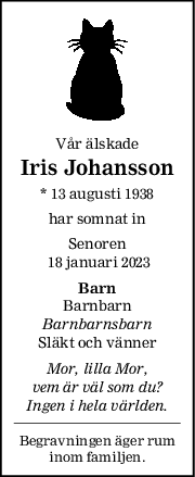 Vår älskade
Iris Johansson
* 13 augusti 1938
har somnat in
Senoren
 18 januari 2023
Barn
Barnbarn
Barnbarnsbarn
Släkt och vänner
Mor, lilla Mor,
vem är väl som du?
Ingen i hela världen.
Begravningen äger rum
inom familjen.
