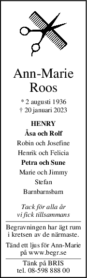 AnnMarie
Roos
* 2 augusti 1936
† 20 januari 2023
HENRY
Åsa och Rolf
Robin och Josefine
Henrik och Felicia
Petra och Sune
Marie och Jimmy
Stefan
Barnbarnsbarn
Tack för alla år
vi fick tillsammans
Begravningen har ägt rum
i kretsen av de närmaste.
Tänd ett ljus för Ann-Marie
på www.begr.se
Tänk på BRIS
tel. 08-598 888 00
