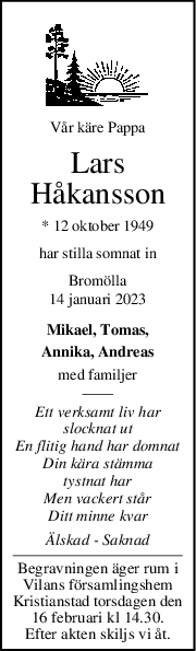Vår käre Pappa
Lars
Håkansson
* 12 oktober 1949
har stilla somnat in
Bromölla
14 januari 2023
Mikael, Tomas,
Annika, Andreas
med familjer
Ett verksamt liv har
slocknat ut
En flitig hand har domnat
Din kära stämma
tystnat har
Men vackert står
Ditt minne kvar
Älskad  Saknad
Begravningen äger rum i
Vilans församlingshem
Kristianstad torsdagen den
16 februari kl 14.30.
Efter akten skiljs vi åt.
