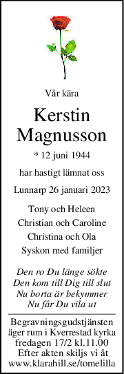 Vår kära
Kerstin
Magnusson
* 12 juni 1944
har hastigt lämnat oss
Lunnarp 26 januari 2023
Tony och Heleen
Christian och Caroline
Christina och Ola
Syskon med familjer
Den ro Du länge sökte
Den kom till Dig till slut
Nu borta är bekymmer
Nu får Du vila ut
Begravningsgudstjänsten
äger rum i Kverrestad kyrka
fredagen 17/2 kl.11.00
 Efter akten skiljs vi åt
www.klarahill.se/tomelilla

