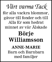 Vårt varma Tack
för alla vackra blommor,
gåvor till fonder och till
Alla Er som hedrat
minnet av vår Älskade
Börje
Williamsson
ANNEMARIE
Barn och Barnbarn
med familjer
