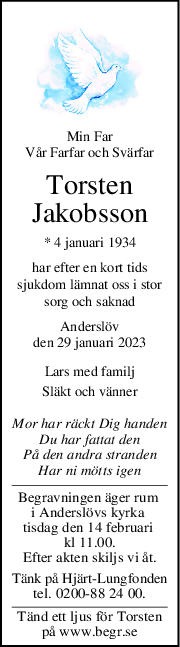 Min Far
Vår Farfar och Svärfar
Torsten
Jakobsson
* 4 januari 1934
har efter en kort tids
sjukdom lämnat oss i stor
sorg och saknad
Anderslöv
den 29 januari 2023
Lars med familj
Släkt och vänner
Mor har räckt Dig handen
Du har fattat den
På den andra stranden
Har ni mötts igen
Begravningen äger rum 
i Anderslövs kyrka 
tisdag den 14 februari 
kl 11.00.
Efter akten skiljs vi åt.
Tänk på Hjärt-Lungfonden
tel. 0200-88 24 00.
Tänd ett ljus för Torsten
på www.begr.se

