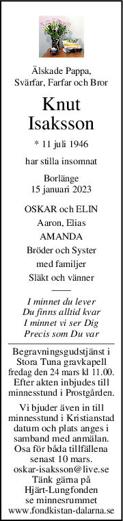 Älskade Pappa,
Svärfar, Farfar och Bror
Knut
Isaksson
* 11 juli 1946
har stilla insomnat
Borlänge
15 januari 2023
OSKAR och ELIN
Aaron, Elias
AMANDA
Bröder och Syster
med familjer
Släkt och vänner
I minnet du lever
Du finns alltid kvar
I minnet vi ser Dig
Precis som Du var
Begravningsgudstjänst i
Stora Tuna gravkapell
fredag den 24 mars kl 11.00.
Efter akten inbjudes till
minnesstund i Prostgården.
Vi bjuder även in till
minnesstund i Kristianstad
datum och plats anges i
samband med anmälan.
Osa för båda tillfällena
senast 10 mars.
oskar-isaksson@live.se
Tänk gärna på
Hjärt-Lungfonden
se minnesrummet
www.fondkistan-dalarna.se
