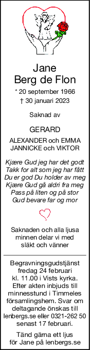 Jane
Berg de Flon
* 20 september 1966
† 30 januari 2023
Saknad av
GERARD
ALEXANDER och EMMA
JANNICKE och VIKTOR
Kjære Gud jeg har det godt
Takk for alt som jeg har fått
Du er god Du holder av meg
Kjære Gud gå aldri fra meg
Pass på liten og på stor
Gud bevare far og mor
Saknaden och alla ljusa
minnen delar vi med
släkt och vänner
Begravningsgudstjänst
fredag 24 februari
kl. 11.00 i Vists kyrka.
Efter akten inbjuds till
minnesstund i Timmeles
församlingshem. Svar om
deltagande önskas till
lenbergs.se eller 0321-262 50
senast 17 februari.
Tänd gärna ett ljus
för Jane på lenbergs.se
