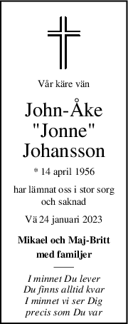 Vår käre vän
John-Åke
"Jonne"
Johansson
* 14 april 1956
har lämnat oss i stor sorg
och saknad
Vä 24 januari 2023
Mikael och Maj-Britt
med familjer
I minnet Du lever
Du finns alltid kvar
I minnet vi ser Dig
precis som Du var

