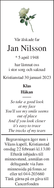 Vår älskade far 
Jan Nilsson 
* 5 april 1948  
har lämnat oss 
i stor sorg och saknad 
Kristianstad 30 januari 2023 
Klas  
Håkan 
So take a good look  
at my face 
You'll see my smile seems  
out of place 
And if you look closer 
it's easy to trace 
The tracks of my tears 
Begravningen äger rum i  
Vilans kapell, Kristianstad 
onsdag 22 februari kl.13.00 
Efteråt inbjudes till  
minnesstund, anmälan om  
deltagande via Jans  
minnessida på fonus.se  
eller tel 044-203660 
Tänk gärna på en gåva till 
Cancerfonden 
