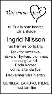 till Er alla som hedrat 
vår älskade
Ingrid Nilsson
vid hennes bortgång.
Tack för omtanke, 
närvaro i kyrkan, blommor,
minnesgåvor till 
Röda Korset 
och alla tända ljus.
Det värmer våra hjärtan.
GUNILLA, BARBRO, IRENE
med familjer
