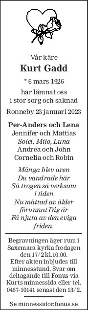 Vår käre 
Kurt Gadd 
* 6 mars 1926  
har lämnat oss 
i stor sorg och saknad 
Ronneby 23 januari 2023 
Per-Anders och Lena 
Jennifer och Mattias 
Solei, Milo, Luna 
Andrea och John 
Cornelia och Robin 
Många blev åren 
Du vandrade här 
Så trogen så verksam 
i tiden 
Nu mättad av ålder 
förunnat Dig är 
Få njuta av den eviga 
friden. 
Begravningen äger rum i 
Saxemara kyrka fredagen 
den 17/2 kl.10.00. 
Efter akten inbjudes till 
minnesstund. Svar om 
deltagande till Fonus via 
Kurts minnessida eller tel. 
0457-10141 senast den 13/2. 
Se minnessidor.fonus.se 
