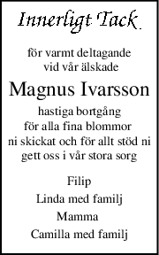 för varmt deltagande
 vid vår älskade
Magnus Ivarsson
hastiga bortgång
för alla fina blommor 
ni skickat och för allt stöd ni
gett oss i vår stora sorg
Filip
Linda med familj
Mamma 
Camilla med familj
