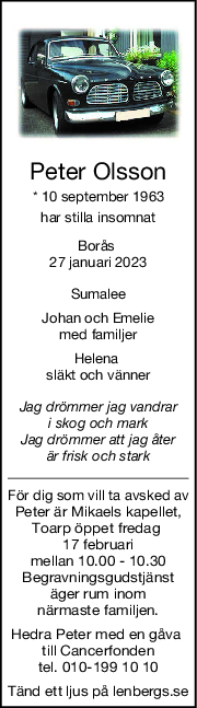 Peter Olsson
* 10 september 1963
har stilla insomnat
Borås 
27 januari 2023
Sumalee
Johan och Emelie
med familjer
Helena 
släkt och vänner
Jag drömmer jag vandrar
i skog och mark
Jag drömmer att jag åter
är frisk och stark
För dig som vill ta avsked av
Peter är Mikaels kapellet,
Toarp öppet fredag 
17 februari
mellan 10.00 - 10.30
Begravningsgudstjänst
 äger rum inom 
närmaste familjen.
Hedra Peter med en gåva 
till Cancerfonden
 tel. 010-199 10 10 
Tänd ett ljus på lenbergs.se
