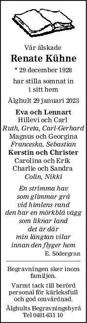 Vår älskade 
Renate Kühne
* 29 december 1928
har stilla somnat in
 i sitt hem 
Älghult 29 januari 2023
Eva och Lennart
Hillevi och Carl 
Ruth, Greta, CarlGerhard
Magnus och Georgina
Franceska, Sebastian
Kerstin och Christer
Carolina och Erik 
Charlie och Sandra 
Colin, Nikki
En strimma hav
som glimmar grå
vid himlens rand
den har en mörkblå vägg
som liknar land
det är där
min längtan vilar
innan den flyger hem
E. Södergran
Begravningen sker inom
familjen.
Varmt tack till berörd
personal för kärleksfull
och god omvårdnad.
Älghults Begravningsbyrå
Tel 0481-631 10 
