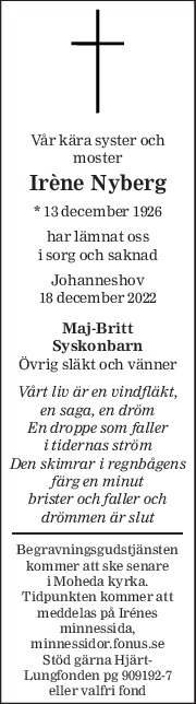 Vår kära syster och 
moster 
Irène Nyberg 
* 13 december 1926  
har lämnat oss 
i sorg och saknad 
Johanneshov 
18 december 2022 
Maj-Britt 
Syskonbarn 
Övrig släkt och vänner 
Vårt liv är en vindfläkt, 
en saga, en dröm 
En droppe som faller 
i tidernas ström 
Den skimrar i regnbågens 
färg en minut 
brister och faller och 
drömmen är slut 
Begravningsgudstjänsten 
kommer att ske senare 
i Moheda kyrka. 
Tidpunkten kommer att 
meddelas på Irénes 
minnessida, 
minnessidor.fonus.se 
Stöd gärna Hjärt-
Lungfonden pg 909192-7 
eller valfri fond 
