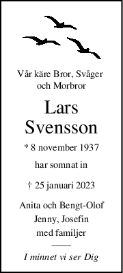 Vår käre Bror, Svåger 
och Morbror
Lars
Svensson
* 8 november 1937
har somnat in
† 25 januari 2023
Anita och BengtOlof
Jenny, Josefin
med familjer
I minnet vi ser Dig
