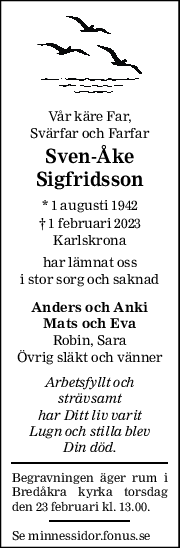 Vår käre Far,  
Svärfar och Farfar 
Sven-Åke 
Sigfridsson 
* 1 augusti 1942  
† 1 februari 2023 
Karlskrona 
har lämnat oss 
i stor sorg och saknad 
Anders och Anki 
Mats och Eva 
Robin, Sara 
Övrig släkt och vänner 
Arbetsfyllt och 
strävsamt 
har Ditt liv varit 
Lugn och stilla blev 
Din död. 
Begravningen äger rum i 
Bredåkra kyrka torsdag 
den 23 februari kl. 13.00.  
Se minnessidor.fonus.se 
