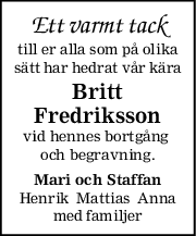 Ett varmt tack
till er alla som på olika
sätt har hedrat vår kära
Britt
Fredriksson
vid hennes bortgång 
och begravning.
Mari och Staffan
Henrik  Mattias  Anna
med familjer
