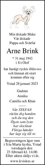 Min älskade Make
Vår älskade 
Pappa och Svärfar
Arne Brink
* 31 maj 1942
i S:t Olof
har hastigt ryckts ifrån oss
och lämnat ett stort 
tomrum efter sig
Ystad 28 januari 2023
Gudrun
Annika
Camilla och Khan
Vår STEFAN 
räckte dig handen
och du tog den
Ögon som lyste 
har slocknat
Flitiga händer
har lagt sig till ro
Begravningen äger rum
i S:ta Maria kyrka, Ystad
torsdagen den 
23 februari kl. 14.00.
Efter akten skiljs vi åt.
www.kviskes.se
