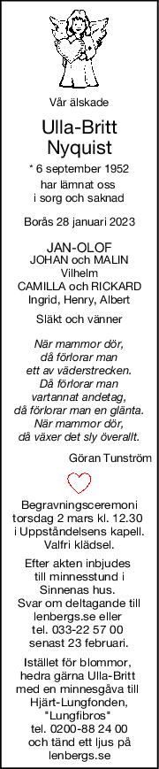 Vår älskade
UllaBritt
Nyquist
* 6 september 1952
har lämnat oss 
i sorg och saknad
Borås 28 januari 2023
JANOLOF
JOHAN och MALIN
Vilhelm
CAMILLA och RICKARD
Ingrid, Henry, Albert
Släkt och vänner
När mammor dör,
då förlorar man
ett av väderstrecken.
Då förlorar man
vartannat andetag,
då förlorar man en glänta.
När mammor dör,
då växer det sly överallt.
Göran Tunström
Begravningsceremoni
torsdag 2 mars kl. 12.30 
i Uppståndelsens kapell.
Valfri klädsel.
Efter akten inbjudes 
till minnesstund i
Sinnenas hus. 
Svar om deltagande till
lenbergs.se eller 
tel. 033-22 57 00 
senast 23 februari.
Istället för blommor, 
hedra gärna Ulla-Britt 
med en minnesgåva till 
Hjärt-Lungfonden,
"Lungfibros" 
tel. 0200-88 24 00
och tänd ett ljus på
lenbergs.se
