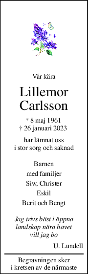 Vår kära 
Lillemor 
Carlsson 
* 8 maj 1961  
† 26 januari 2023  
har lämnat oss 
i stor sorg och saknad 
Barnen  
med familjer 
Siw, Christer 
Eskil 
Berit och Bengt 
Jag trivs bäst i öppna 
landskap nära havet 
vill jag bo 
U. Lundell 
Begravningen sker 
i kretsen av de närmaste 
