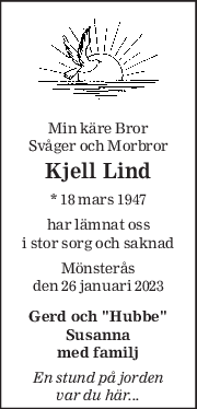 Min käre Bror  
Svåger och Morbror  
Kjell Lind 
* 18 mars 1947  
har lämnat oss 
i stor sorg och saknad 
Mönsterås 
den 26 januari 2023 
Gerd och ''Hubbe'' 
Susanna 
med familj 
En stund på jorden  
var du här... 
