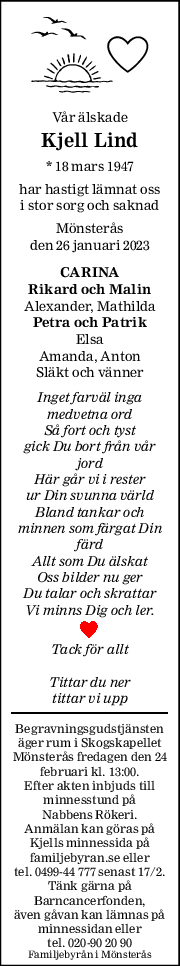 Vår älskade 
Kjell Lind 
* 18 mars 1947 
har hastigt lämnat oss 
i stor sorg och saknad 
Mönsterås 
den 26 januari 2023 
CARINA 
Rikard och Malin 
Alexander, Mathilda 
Petra och Patrik 
Elsa 
Amanda, Anton  
Släkt och vänner 
Inget farväl inga 
medvetna ord 
Så fort och tyst 
gick Du bort från vår 
jord 
Här går vi i rester 
ur Din svunna värld 
Bland tankar och 
minnen som färgat Din 
färd 
Allt som Du älskat 
Oss bilder nu ger 
Du talar och skrattar 
Vi minns Dig och ler. 
Tack för allt 
Tittar du ner 
tittar vi upp 
Begravningsgudstjänsten 
äger rum i Skogskapellet 
Mönsterås fredagen den 24 
februari kl. 13:00. 
Efter akten inbjuds till 
minnesstund på  
Nabbens Rökeri.  
Anmälan kan göras på 
Kjells minnessida på 
familjebyran.se eller 
tel. 0499-44 777 senast 17/2. 
Tänk gärna på 
Barncancerfonden,  
även gåvan kan lämnas på 
minnessidan eller  
tel. 020-90 20 90 
Familjebyrån i Mönsterås 
