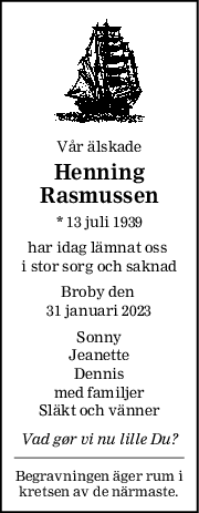Vår älskade
Henning
Rasmussen
* 13 juli 1939
har idag lämnat oss 
i stor sorg och saknad
Broby den 
31 januari 2023
Sonny
Jeanette
Dennis
med familjer
Släkt och vänner
Vad gør vi nu lille Du?
Begravningen äger rum i
kretsen av de närmaste.
