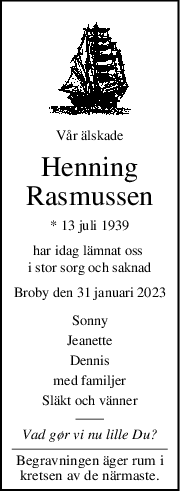 Vår älskade
Henning
Rasmussen
* 13 juli 1939
har idag lämnat oss 
i stor sorg och saknad
Broby den 31 januari 2023
Sonny
Jeanette
Dennis
med familjer
Släkt och vänner
Vad gør vi nu lille Du?
Begravningen äger rum i
kretsen av de närmaste.

