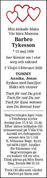 Min älskade Maka
Vår kära Mamma
Barbro
Tykesson
* 15 maj 1959
har lämnat oss i stor
sorg och saknad
† Växjö 3 februari 2023
TOMMY
Annika, Jonas
Syskon med familjer
Släkt och vänner
Tack för vad Du givit
Tack för vad Du var
Tack för ljusa minnen
som Du lämnat kvar
Begravningen äger rum
i Teleborgs kyrka
fredag den 17/2 kl. 13.30.
Efter akten inbjudes till
minnestund på Villa Vik.
Anmäl ert deltagande
senast den 13/1 till
E. Nilssons Begr. byrå
tel 0470-12227. Istället
för blommor vid
begravningen ge
en bukett till en vän.
Tänk gärna på Min Stora
Dag, Swish 900 51 33
Tack till alla som vårdat
Barbro på bästa sätt
