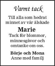 Varmt tack
Till alla som hedrat
minnet av vår älskade
Marie 
Tack för blommor,
minnesgåvor och
omtanke om oss.
Börje och Mona
Anne med familj
