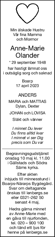 Min älskade Hustru
Vår fina Mamma
och Mormor
AnneMarie
Olander
* 29 september 1948
har hastigt lämnat oss
i outsäglig sorg och saknad
Boarp
17 april 2023
ANDERS
MARIA och MATTIAS
Dylan, Dexter
JOHAN och LOVISA
Släkt och vänner
I minnet Du lever
Du finns alltid kvar
I minnet vi ser Dig
precis som Du var
Begravningsgudstjänst
onsdag 10 maj kl. 11.00
i Gällstads och Södra
Säms kyrka.
Efter akten
inbjuds till minnesstund i
Boarps-Närarps Bygdegård.
Svar om deltagande
önskas till lenbergs.se
eller 0321-262 50
senast 4 maj.
Hedra gärna minnet
av Anne-Marie med
en gåva till njurfonden,
tel. 020 – 900 100
och tänd ett ljus för
henne på lenbergs.se
