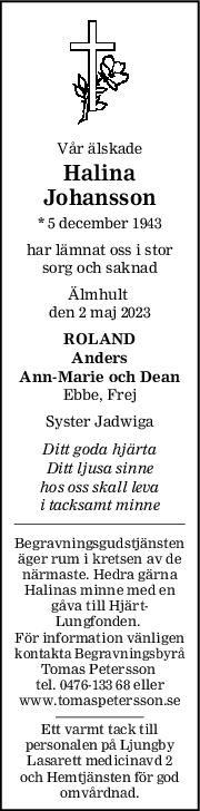 Vår älskade
Halina
Johansson
* 5 december 1943
har lämnat oss i stor
sorg och saknad
Älmhult 
den 2 maj 2023
ROLAND
Anders
AnnMarie och Dean
Ebbe, Frej
Syster Jadwiga
Ditt goda hjärta
Ditt ljusa sinne
hos oss skall leva
i tacksamt minne
Begravningsgudstjänsten
äger rum i kretsen av de
närmaste. Hedra gärna
Halinas minne med en
gåva till Hjärt-
Lungfonden. 
För information vänligen
kontakta Begravningsbyrå
Tomas Petersson 
tel. 0476-133 68 eller
www.tomaspetersson.se
Ett varmt tack till
personalen på Ljungby
Lasarett medicinavd 2
och Hemtjänsten för god
omvårdnad.
