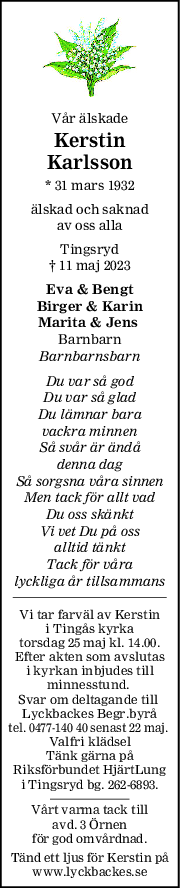 Vår älskade
Kerstin
Karlsson
* 31 mars 1932
älskad och saknad
av oss alla
Tingsryd
† 11 maj 2023
Eva & Bengt
Birger & Karin
Marita & Jens 
Barnbarn
Barnbarnsbarn
Du var så god
Du var så glad
Du lämnar bara
vackra minnen
Så svår är ändå
denna dag
Så sorgsna våra sinnen
Men tack för allt vad
Du oss skänkt
Vi vet Du på oss
alltid tänkt
Tack för våra
lyckliga år tillsammans
Vi tar farväl av Kerstin
i Tingås kyrka
torsdag 25 maj kl. 14.00.
Efter akten som avslutas
i kyrkan inbjudes till
minnesstund. 
Svar om deltagande till 
Lyckbackes Begr.byrå
tel. 0477-140 40 senast 22 maj. 
Valfri klädsel
Tänk gärna på
Riksförbundet HjärtLung
i Tingsryd bg. 262-6893.
Vårt varma tack till
avd. 3 Örnen
för god omvårdnad.
Tänd ett ljus för Kerstin på
www.lyckbackes.se
