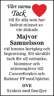 till Er alla som har
hedrat minnet av 
vår älskade
Majvor
Samuelsson
vid hennes bortgång och
begravning. Ett särskilt
tack för all omtanke,
blommor och
minnesgåvor till
Cancerfonden och
Kalmar FF med hjärtat.
OVE
Syskon med familjer
