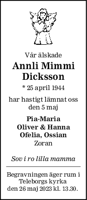 Vår älskade
Annli Mimmi
Dicksson
* 25 april 1944
har hastigt lämnat oss
den 5 maj
PiaMaria
Oliver & Hanna
Ofelia, Ossian
Zoran
Sov i ro lilla mamma
Begravningen äger rum i
Teleborgs kyrka 
den 26 maj 2023 kl. 13.30. 
