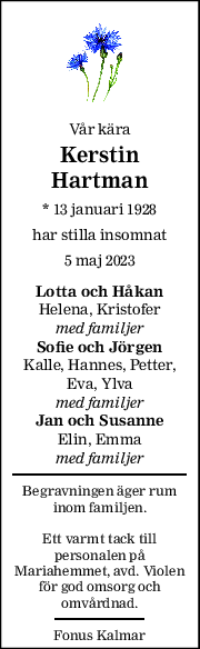 Vår kära 
Kerstin 
Hartman 
* 13 januari 1928  
har stilla insomnat 
5 maj 2023 
Lotta och Håkan 
Helena, Kristofer 
med familjer 
Sofie och Jörgen 
Kalle, Hannes, Petter, 
Eva, Ylva 
med familjer 
Jan och Susanne 
Elin, Emma 
med familjer 
Begravningen äger rum 
inom familjen. 
 
Ett varmt tack till 
personalen på 
Mariahemmet, avd. Violen 
för god omsorg och 
omvårdnad. 
Fonus Kalmar 
