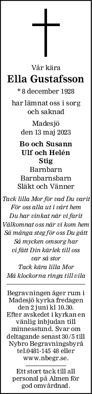 Vår kära
Ella Gustafsson
* 8 december 1928
har lämnat oss i sorg
och saknad
Madesjö
den 13 maj 2023
Bo och Susann
Ulf och Helén
Stig
Barnbarn
Barnbarnsbarn
Släkt och Vänner
Tack lilla Mor för vad Du varit
För oss alla ut i vårt hem
Du har vinkat när vi farit
Välkomnat oss när vi kom hem
Så många steg för oss Du gått
Så mycken omsorg har
vi fått Din kärlek till oss
var så stor
Tack kära lilla Mor
Må klockorna ringa till vila
Begravningen äger rum i
Madesjö kyrka fredagen
den 2 juni kl 10.30.
Efter avskedet i kyrkan en
vänlig inbjudan till
minnesstund. Svar om
deltagande senast 30/5 till
Nybro Begravningsbyrå
tel.0481-145 48 eller
www.nbegr.se.
Ett stort tack till all
personal på Almen för
god omvårdnad.
