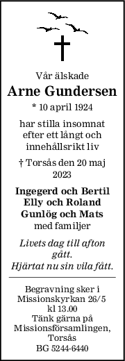 Vår älskade
Arne Gundersen
* 10 april 1924
har stilla insomnat
efter ett långt och
innehållsrikt liv
† Torsås den 20 maj
2023
Ingegerd och Bertil
Elly och Roland
Gunlög och Mats
med familjer
Livets dag till afton
gått.
Hjärtat nu sin vila fått.
Begravning sker i
Missionskyrkan 26/5 
kl 13.00
Tänk gärna på
Missionsförsamlingen,
Torsås
BG 5244-6440
