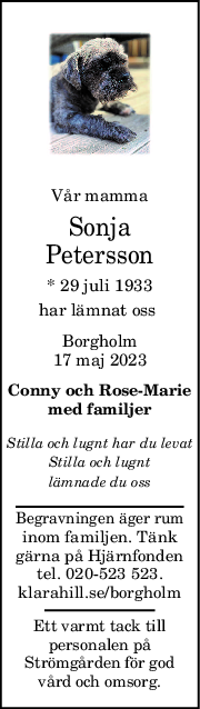 Vår mamma
Sonja
Petersson
* 29 juli 1933
har lämnat oss 
Borgholm
17 maj 2023
Conny och RoseMarie
med familjer
Stilla och lugnt har du levat
Stilla och lugnt
lämnade du oss
Begravningen äger rum
inom familjen. Tänk
gärna på Hjärnfonden
tel. 020-523 523.
klarahill.se/borgholm
Ett varmt tack till
personalen på
Strömgården för god
vård och omsorg.
