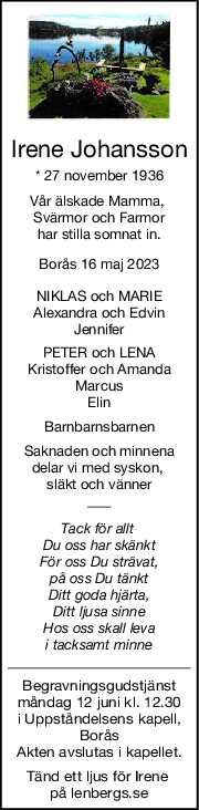 Irene Johansson
* 27 november 1936
Vår älskade Mamma, 
Svärmor och Farmor
har stilla somnat in.
Borås 16 maj 2023
NIKLAS och MARIE
Alexandra och Edvin
Jennifer
PETER och LENA
Kristoffer och Amanda
Marcus
Elin
Barnbarnsbarnen
Saknaden och minnena
delar vi med syskon, 
släkt och vänner
Tack för allt 
Du oss har skänkt
För oss Du strävat,
på oss Du tänkt
Ditt goda hjärta,
Ditt ljusa sinne
Hos oss skall leva
i tacksamt minne
Begravningsgudstjänst
måndag 12 juni kl. 12.30
i Uppståndelsens kapell,
Borås
Akten avslutas i kapellet.
Tänd ett ljus för Irene 
på lenbergs.se

