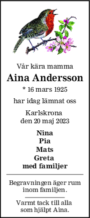 Vår kära mamma
Aina Andersson
* 16 mars 1925
har idag lämnat oss
Karlskrona 
den 20 maj 2023
Nina
Pia
Mats
Greta 
med familjer
Begravningen äger rum
inom familjen.
Varmt tack till alla 
som hjälpt Aina.
