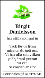 Birgit
Danielsson
har stilla somnat in
Tack för de ljusa
minnen du gett oss.
Vi har alla sett vilken
godhjärtad person
du var.
Saknaden är stor
Personalen på AD-Trä AB
