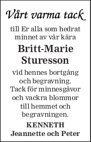 till Er alla som hedrat 
minnet av vår kära 
Britt-Marie 
Sturesson 
vid hennes bortgång 
och begravning. 
Tack för minnesgåvor 
och vackra blommor 
till hemmet och 
begravningen. 
KENNETH 
Jeannette och Peter 
